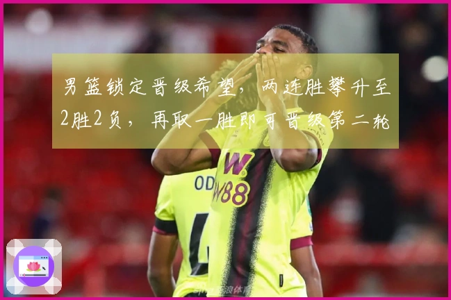 男篮锁定晋级希望，两连胜攀升至2胜2负，再取一胜即可晋级第二轮