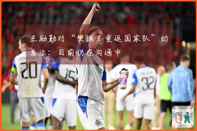 王励勤对“樊振东重返国家队”的看法：目前仍在沟通中