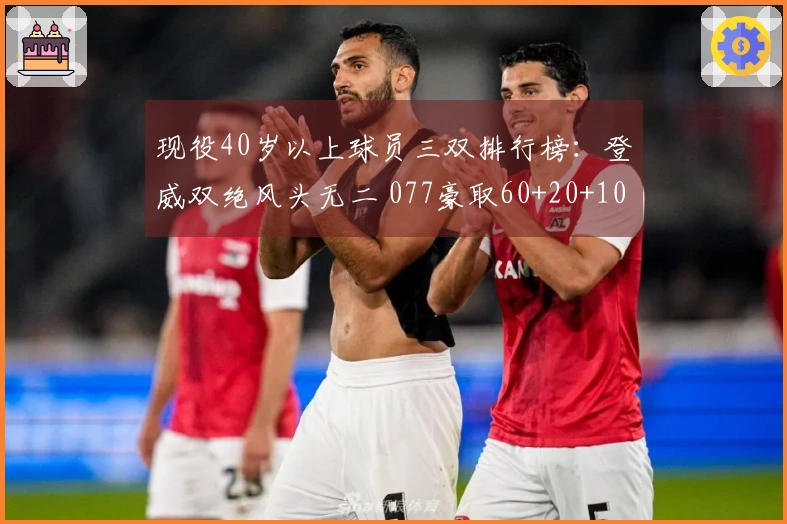 现役40岁以上球员三双排行榜：登威双绝风头无二 077豪取60+20+10