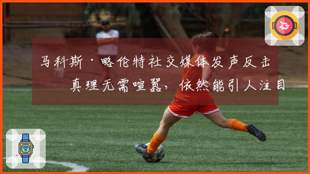 马科斯·略伦特社交媒体发声反击：真理无需喧嚣，依然能引人注目