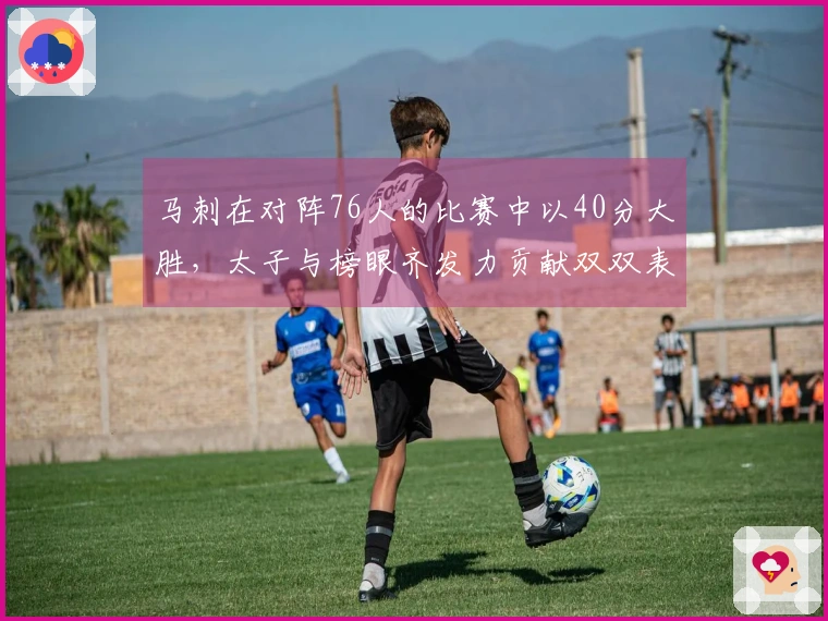 马刺在对阵76人的比赛中以40分大胜,太子与榜眼齐发力贡献双双表现