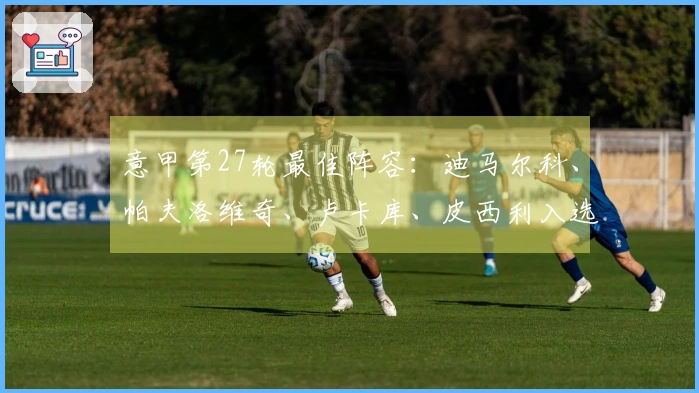 意甲第27轮最佳阵容：迪马尔科、帕夫洛维奇、卢卡库、皮西利入选