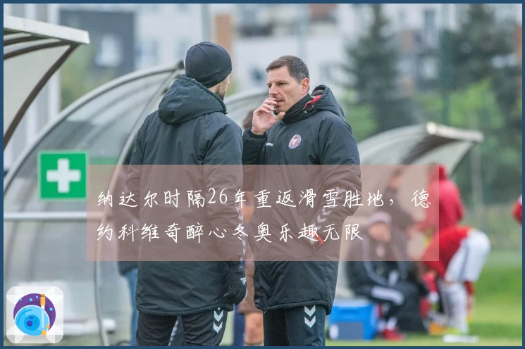 纳达尔时隔26年重返滑雪胜地，德约科维奇醉心冬奥乐趣无限