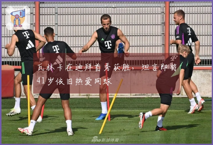 瓦林卡在迪拜首秀获胜，坦言即将41岁依旧热爱网球