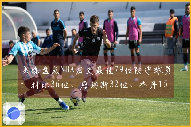 美媒盘点NBA历史最佳79位防守球员：科比36位、詹姆斯32位、乔丹15位，中锋占据前两名