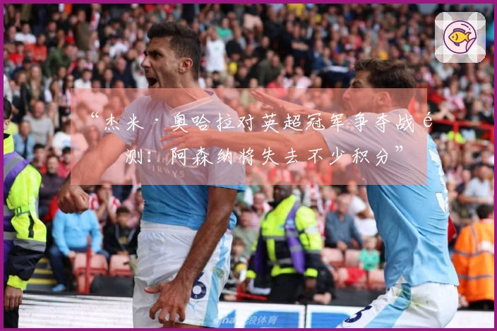 “杰米·奥哈拉对英超冠军争夺战预测：阿森纳将失去不少积分”