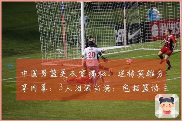 中国男篮更衣室揭秘！逆转英雄分享内幕，3人泪洒当场，包括篮协主席