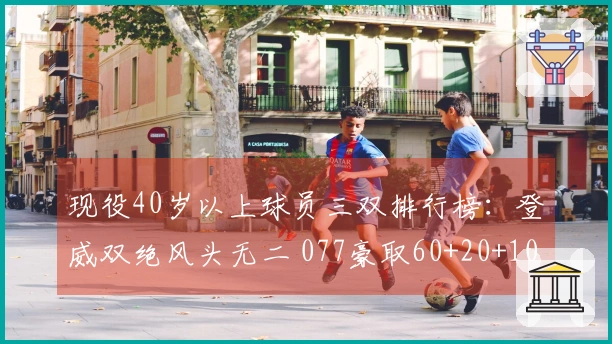 现役40岁以上球员三双排行榜：登威双绝风头无二 077豪取60+20+10