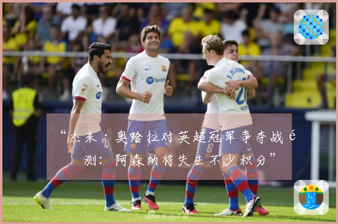 “杰米·奥哈拉对英超冠军争夺战预测：阿森纳将失去不少积分”