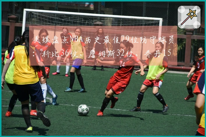 美媒盘点NBA历史最佳79位防守球员：科比36位、詹姆斯32位、乔丹15位，中锋占据前两名